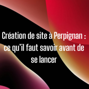 Création de site à Perpignan : ce qu’il faut savoir avant de se lancer